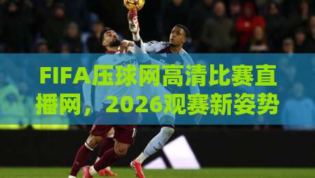 FIFA压球网高清比赛直播网，2026观赛新姿势（FIFA压球网高清比赛直播网）实测体验报告