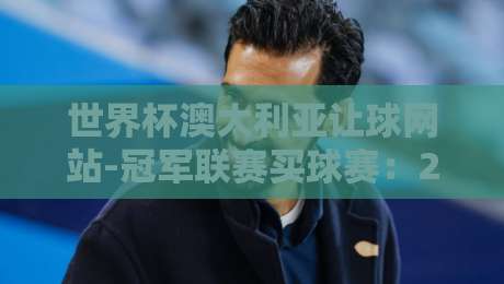 世界杯澳大利亚让球网站-冠军联赛买球赛:2026年实战技巧与避坑指南 世界杯澳大利亚让球网站-冠军联赛买球赛:2026年实战技巧与避坑指南