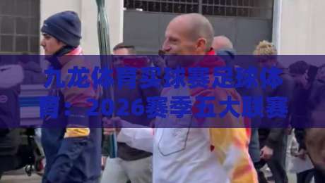 九龙体育买球赛足球体育:2026赛季五大联赛投注策略与实战解析 九龙体育买球赛足球体育:2026赛季五大联赛投注策略与实战解析
