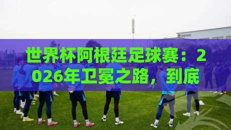 世界杯阿根廷足球赛:2026年卫冕之路,到底有多难? 世界杯阿根廷足球赛:2026年卫冕之路,到底有多难?