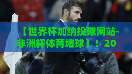 【世界杯加纳投球网站-非洲杯体育堵球】!2026年加纳球迷必读的避坑指南 【世界杯加纳投球网站-非洲杯体育堵球】!2026年加纳球迷必读的避坑指南