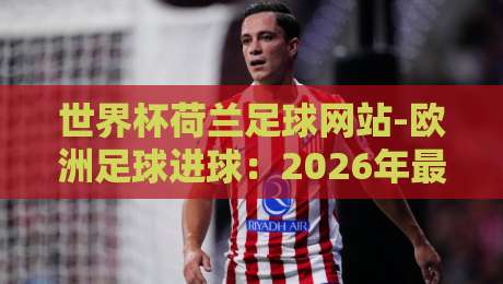 世界杯荷兰足球网站-欧洲足球进球:2026年最新数据与观赛指南 世界杯荷兰足球网站-欧洲足球进球:2026年最新数据与观赛指南