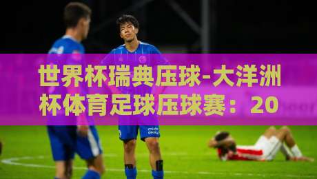 世界杯瑞典压球-大洋洲杯体育足球压球赛:2026年热门赛事前瞻与深度解析 世界杯瑞典压球-大洋洲杯体育足球压球赛:2026年热门赛事前瞻与深度解析