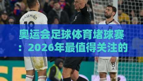 奥运会足球体育堵球赛：2026年最值得关注的三大趋势与观赛指南