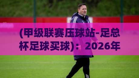(甲级联赛压球站-足总杯足球买球):2026年双线作战的冷门与机遇 (甲级联赛压球站-足总杯足球买球):2026年双线作战的冷门与机遇