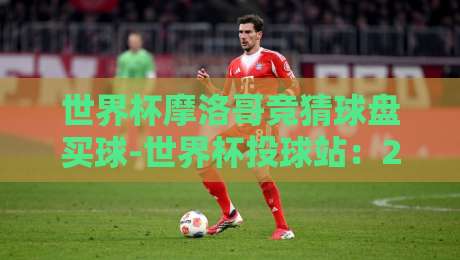 世界杯摩洛哥竞猜球盘买球-世界杯投球站:2026年球迷必看投注指南 世界杯摩洛哥竞猜球盘买球-世界杯投球站:2026年球迷必看投注指南