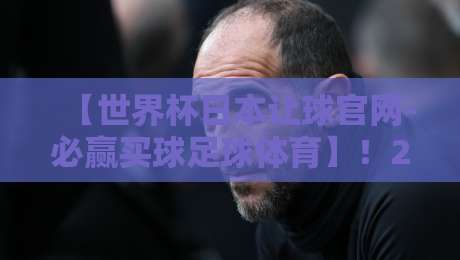 【世界杯日本让球官网-必赢买球足球体育】!2026年赌球新趋势你摸透了没? 【世界杯日本让球官网-必赢买球足球体育】!2026年赌球新趋势你摸透了没?
