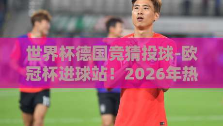 世界杯德国竞猜投球-欧冠杯进球站!2026年热门球队与进球数据分析 世界杯德国竞猜投球-欧冠杯进球站!2026年热门球队与进球数据分析