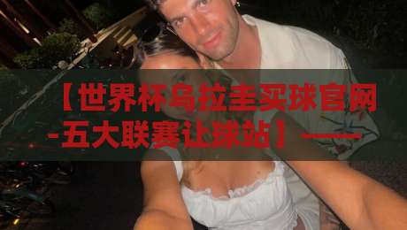 【世界杯乌拉圭买球官网-五大联赛让球站】——2026年球迷必看的实战分析