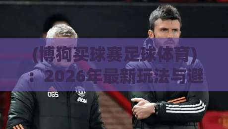 (博狗买球赛足球体育):2026年最新玩法与避坑指南 (博狗买球赛足球体育):2026年最新玩法与避坑指南