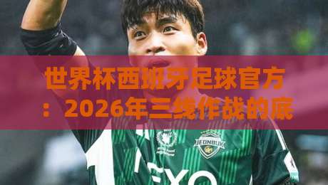 世界杯西班牙足球官方:2026年三线作战的底气与隐忧(世界杯西班牙足球官方) 世界杯西班牙足球官方:2026年三线作战的底气与隐忧(世界杯西班牙足球官方)