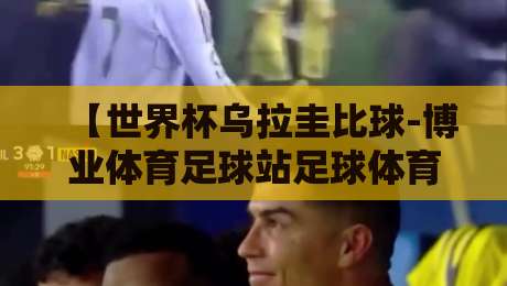 【世界杯乌拉圭比球-博业体育足球站足球体育】：2026年南美劲旅的战术密码与观赛指南