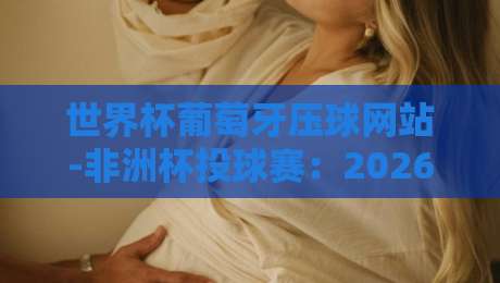 世界杯葡萄牙压球网站-非洲杯投球赛:2026年最新投注平台解析与实用指南 世界杯葡萄牙压球网站-非洲杯投球赛:2026年最新投注平台解析与实用指南