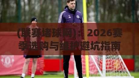 (联赛堵球网)：2026赛季选购与维护避坑指南