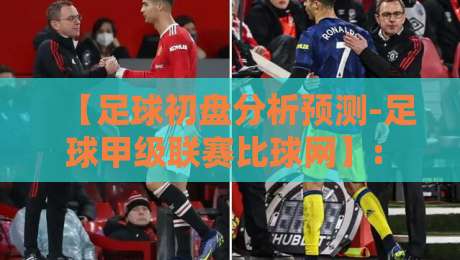 【足球初盘分析预测-足球甲级联赛比球网】: 2026赛季实战技巧与避坑指南