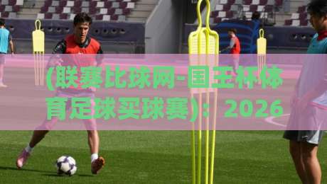 (联赛比球网-国王杯体育足球买球赛)：2026赛季观赛与策略全解析