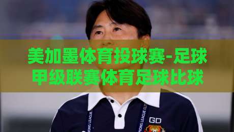美加墨体育投球赛-足球甲级联赛体育足球比球!【美加墨体育投球赛】2026赛季终极观赛指南 美加墨体育投球赛-足球甲级联赛体育足球比球!【美加墨体育投球赛】2026赛季终极观赛指南