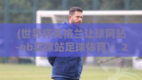 (世界杯英格兰让球网站-ob买球站足球体育)：2026年球迷必看的盘口分析与实战指南