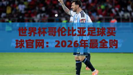 世界杯哥伦比亚足球买球官网：2026年最全购彩指南与防骗手册
