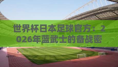 世界杯日本足球官方：2026年蓝武士的备战密码与幕后故事
