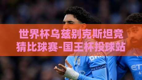 世界杯乌兹别克斯坦竞猜比球赛-国王杯投球站，2026年观赛与投注必看指南！