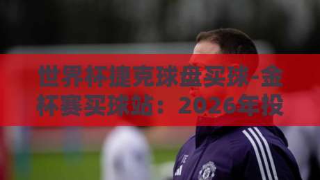 世界杯捷克球盘买球-金杯赛买球站：2026年投注新趋势与避坑指南