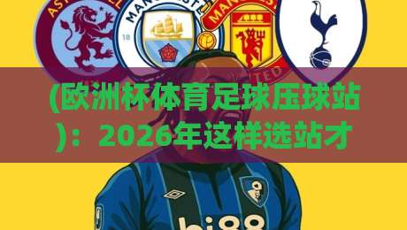(欧洲杯体育足球压球站)：2026年这样选站才靠谱？老球迷的血泪经验