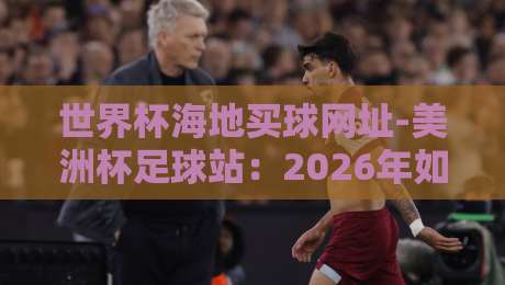 世界杯海地买球网址-美洲杯足球站:2026年如何安全获取赛事投注资源? 世界杯海地买球网址-美洲杯足球站:2026年如何安全获取赛事投注资源?