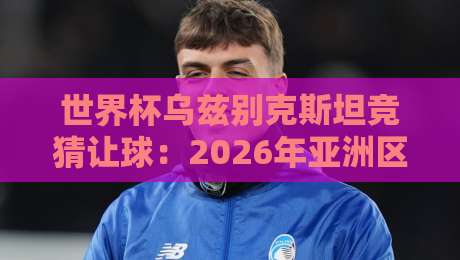 世界杯乌兹别克斯坦竞猜让球：2026年亚洲区预选赛盘口深度解析