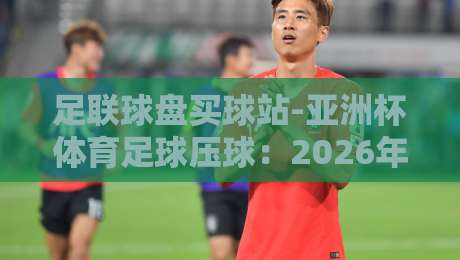 足联球盘买球站-亚洲杯体育足球压球:2026年你必须警惕的三大陷阱 足联球盘买球站-亚洲杯体育足球压球:2026年你必须警惕的三大陷阱