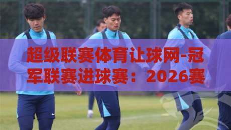 超级联赛体育让球网-冠军联赛进球赛：2026赛季的冷门与暗战，你看懂了吗？