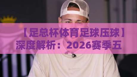 【足总杯体育足球压球】深度解析:2026赛季五大冷门与关键数据 【足总杯体育足球压球】深度解析:2026赛季五大冷门与关键数据