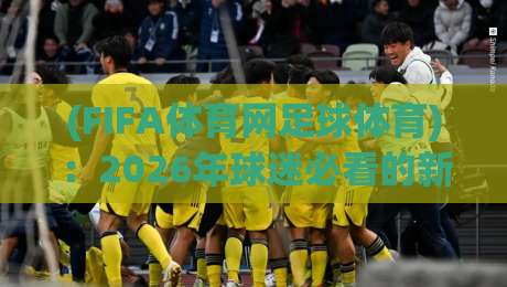 (FIFA体育网足球体育)：2026年球迷必看的新玩法与冷知识