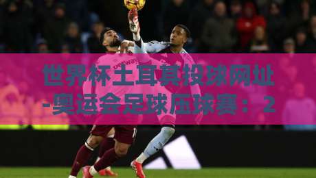 世界杯土耳其投球网址-奥运会足球压球赛:2026年观赛与投注实战指南 世界杯土耳其投球网址-奥运会足球压球赛:2026年观赛与投注实战指南