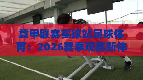 意甲联赛买球站足球体育:2026赛季观赛新体验与深度分析 意甲联赛买球站足球体育:2026赛季观赛新体验与深度分析