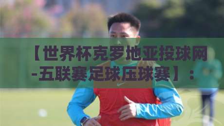 【世界杯克罗地亚投球网-五联赛足球压球赛】:2026年新赛季你的观赛投注指南 【世界杯克罗地亚投球网-五联赛足球压球赛】:2026年新赛季你的观赛投注指南