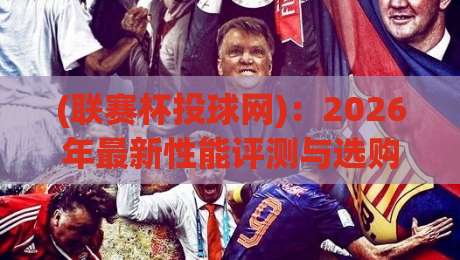 (联赛杯投球网)：2026年最新性能评测与选购避坑指南