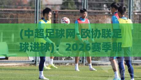 (中超足球网-欧协联足球进球)：2026赛季那些被低估的破门细节与观赛指南