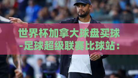 世界杯加拿大球盘买球-足球超级联赛比球站：2026年观赛与投注全指南