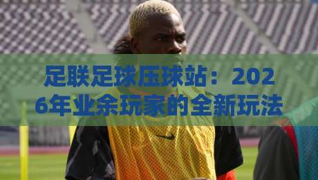 足联足球压球站：2026年业余玩家的全新玩法与避坑指南
