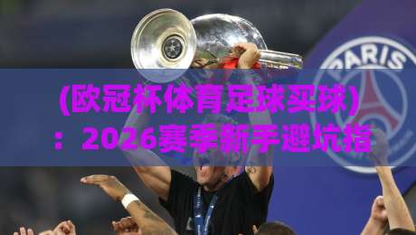 (欧冠杯体育足球买球)：2026赛季新手避坑指南+【欧冠杯体育足球买球】