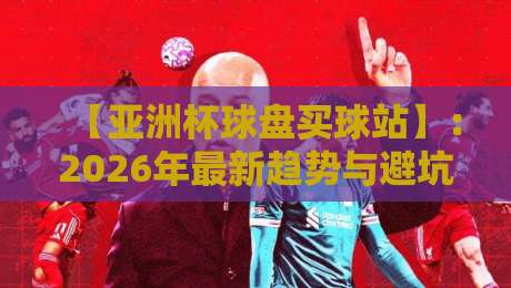 【亚洲杯球盘买球站】：2026年最新趋势与避坑指南