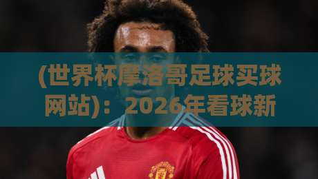 (世界杯摩洛哥足球买球网站):2026年看球新姿势,别踩坑! (世界杯摩洛哥足球买球网站):2026年看球新姿势,别踩坑!