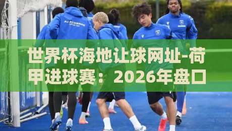 世界杯海地让球网址-荷甲进球赛：2026年盘口新动向与实战策略
