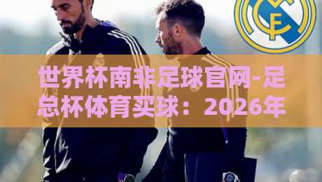 世界杯南非足球官网-足总杯体育买球:2026年观赛指南与实用技巧 世界杯南非足球官网-足总杯体育买球:2026年观赛指南与实用技巧