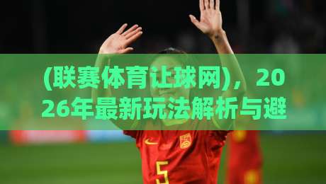 (联赛体育让球网)，2026年最新玩法解析与避坑指南