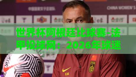 世界杯阿根廷比球赛-法甲投球网：2026年球迷必看的高效观赛指南