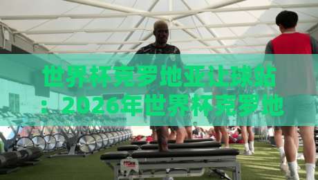 世界杯克罗地亚让球站:2026年世界杯克罗地亚让球盘口全解析 世界杯克罗地亚让球站:2026年世界杯克罗地亚让球盘口全解析