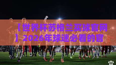 【世界杯苏格兰买球官网】2026年球迷必看的官方渠道与防骗指南 【世界杯苏格兰买球官网】2026年球迷必看的官方渠道与防骗指南