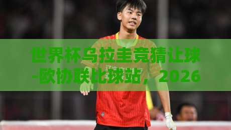 世界杯乌拉圭竞猜让球-欧协联比球站，2026年球迷必看的三大真相